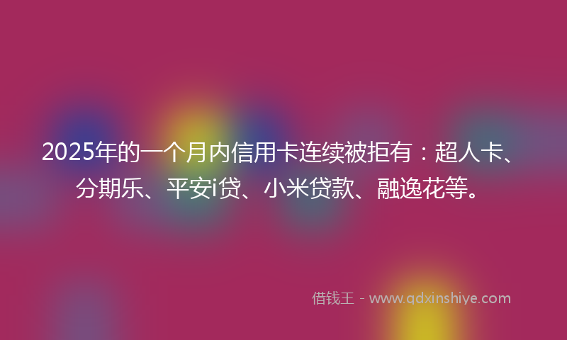 2025年的一个月内信用卡连续被拒有：超人卡、分期乐、平安i贷、小米贷款、融逸花等。