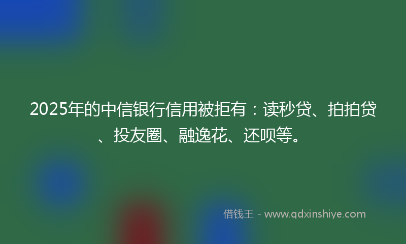 2025年的中信银行信用被拒有：读秒贷、拍拍贷、投友圈、融逸花、还呗等。
