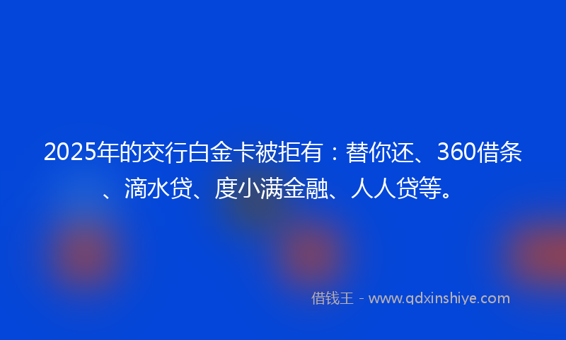 2025年的交行白金卡被拒有：替你还、360借条、滴水贷、度小满金融、人人贷等。