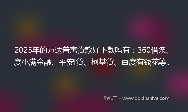 2025年的万达普惠贷款好下款吗有：360借条、度小满金融、平安i贷、柯基贷、百度有钱花等。