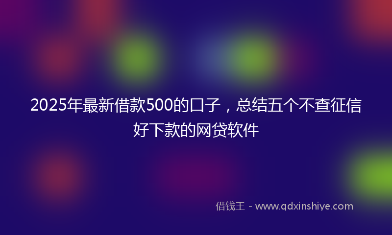 2025年最新借款500的口子，总结五个不查征信好下款的网贷软件