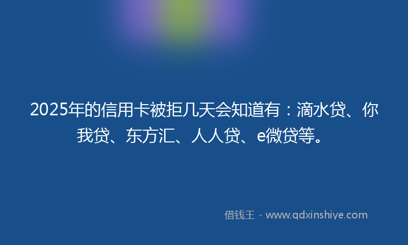 2025年的信用卡被拒几天会知道有：滴水贷、你我贷、东方汇、人人贷、e微贷等。