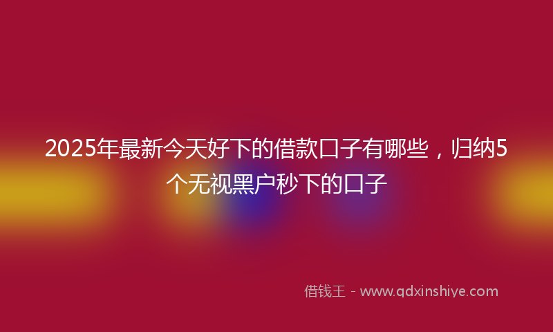 2025年最新今天好下的借款口子有哪些，归纳5个无视黑户秒下的口子