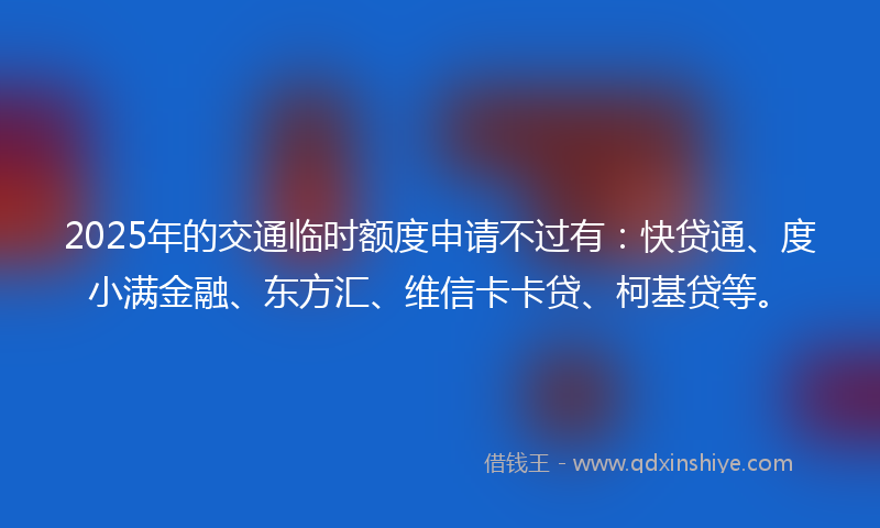 2025年的交通临时额度申请不过有：快贷通、度小满金融、东方汇、维信卡卡贷、柯基贷等。
