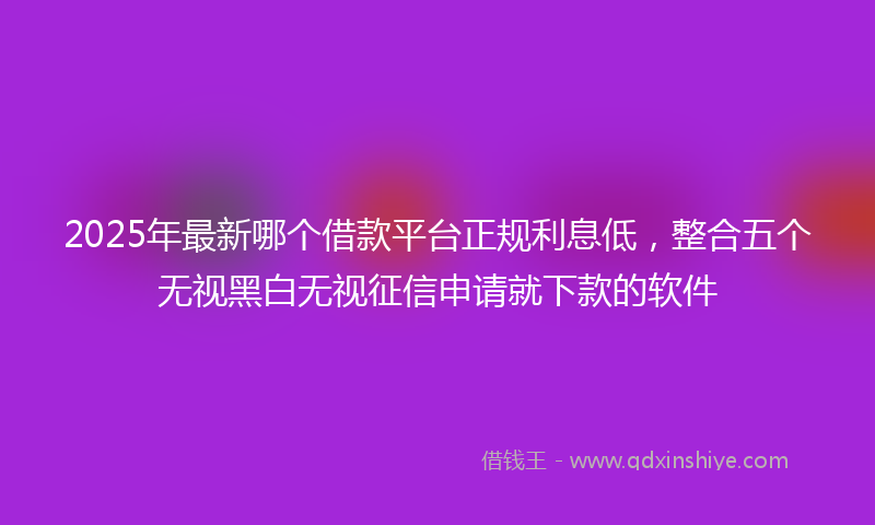 2025年最新哪个借款平台正规利息低，整合五个无视黑白无视征信申请就下款的软件