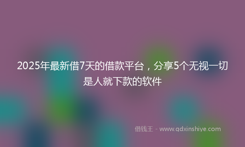 2025年最新借7天的借款平台，分享5个无视一切是人就下款的软件