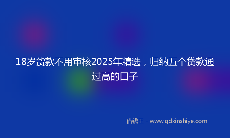 18岁货款不用审核2025年精选，归纳五个贷款通过高的口子