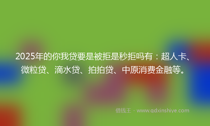 2025年的你我贷要是被拒是秒拒吗有：超人卡、微粒贷、滴水贷、拍拍贷、中原消费金融等。