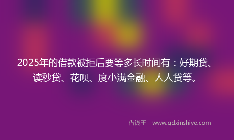 2025年的借款被拒后要等多长时间有：好期贷、读秒贷、花呗、度小满金融、人人贷等。
