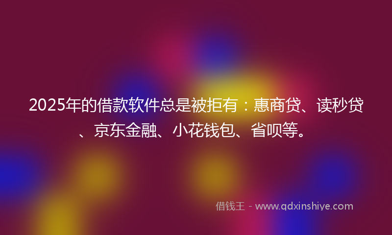 2025年的借款软件总是被拒有：惠商贷、读秒贷、京东金融、小花钱包、省呗等。
