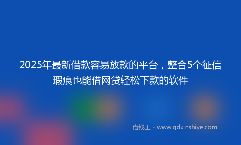 2025年最新借款容易放款的平台，整合5个征信瑕疵也能借网贷轻松下款的软件