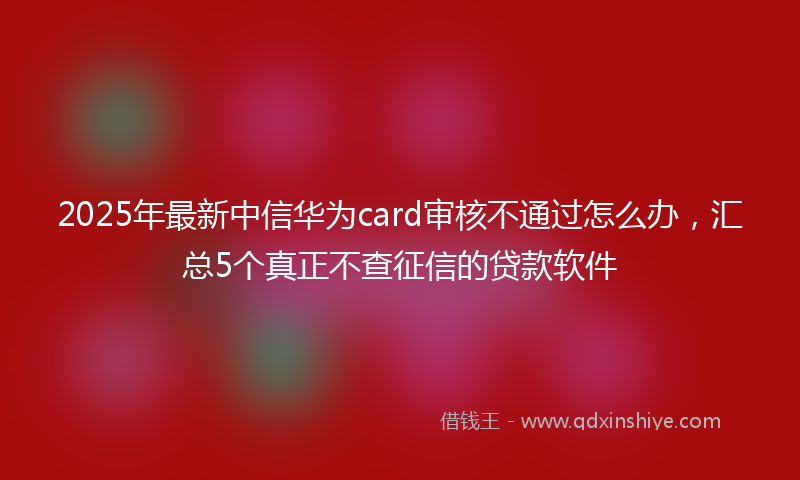 2025年最新中信华为card审核不通过怎么办，汇总5个真正不查征信的贷款软件