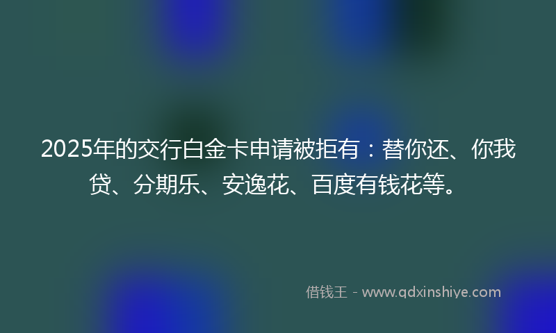 2025年的交行白金卡申请被拒有：替你还、你我贷、分期乐、安逸花、百度有钱花等。