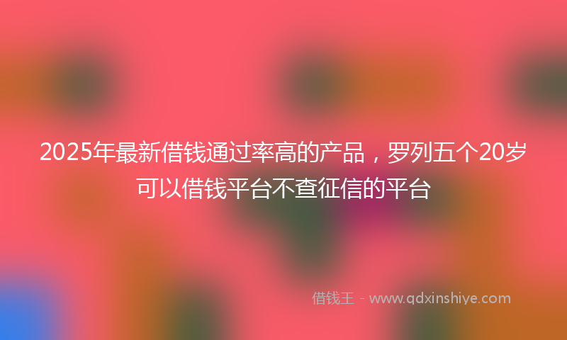 2025年最新借钱通过率高的产品，罗列五个20岁可以借钱平台不查征信的平台
