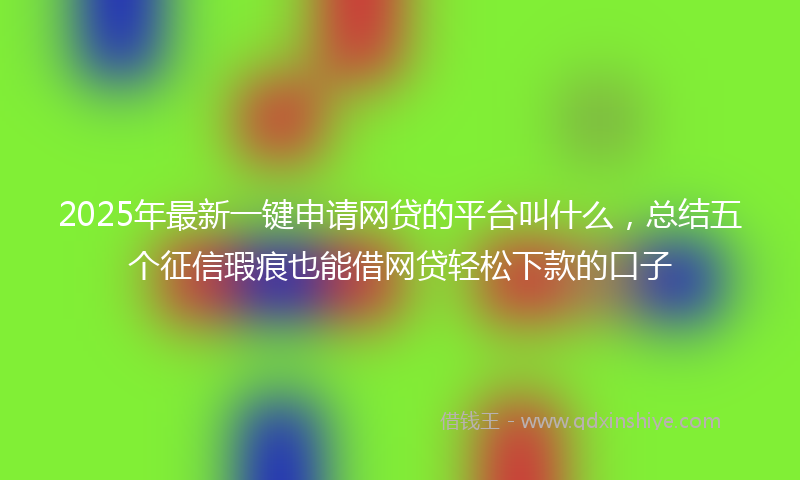 2025年最新一键申请网贷的平台叫什么，总结五个征信瑕疵也能借网贷轻松下款的口子