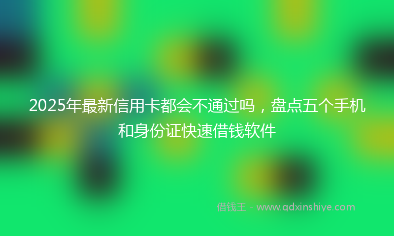 2025年最新信用卡都会不通过吗，盘点五个手机和身份证快速借钱软件