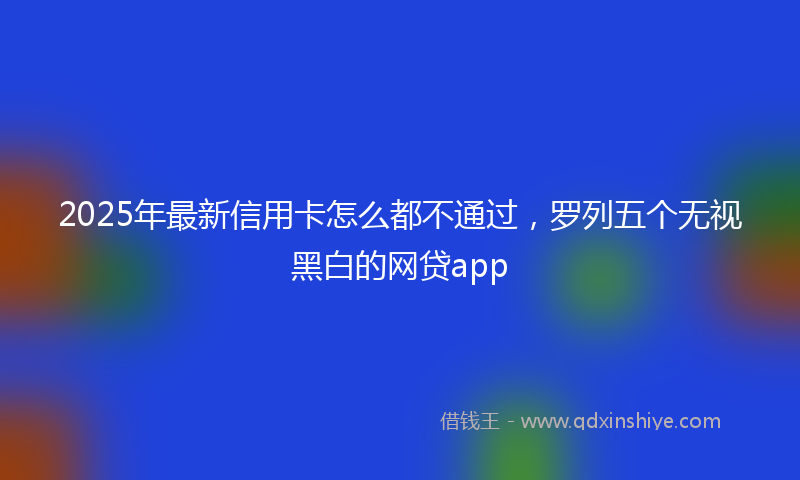 2025年最新信用卡怎么都不通过，罗列五个无视黑白的网贷app