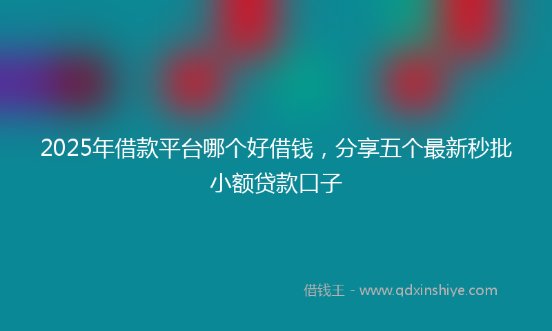 2025年借款平台哪个好借钱，分享五个最新秒批小额贷款口子