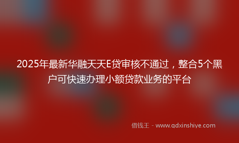2025年最新华融天天E贷审核不通过，整合5个黑户可快速办理小额贷款业务的平台