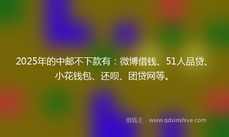 2025年的中邮不下款有：微博借钱、51人品贷、小花钱包、还呗、团贷网等。