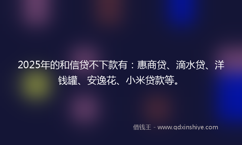 2025年的和信贷不下款有：惠商贷、滴水贷、洋钱罐、安逸花、小米贷款等。
