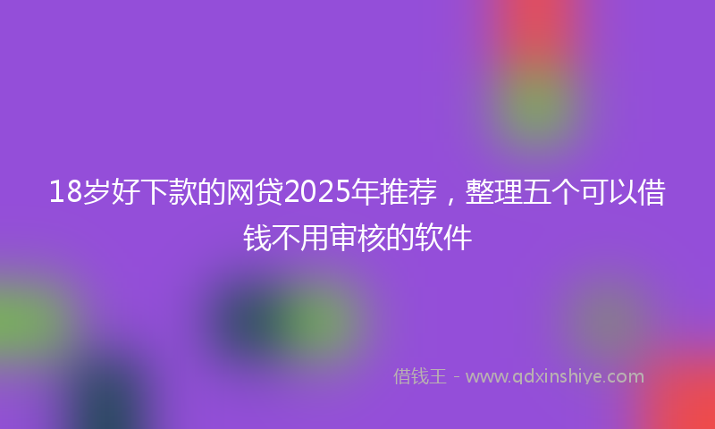 18岁好下款的网贷2025年推荐，整理五个可以借钱不用审核的软件