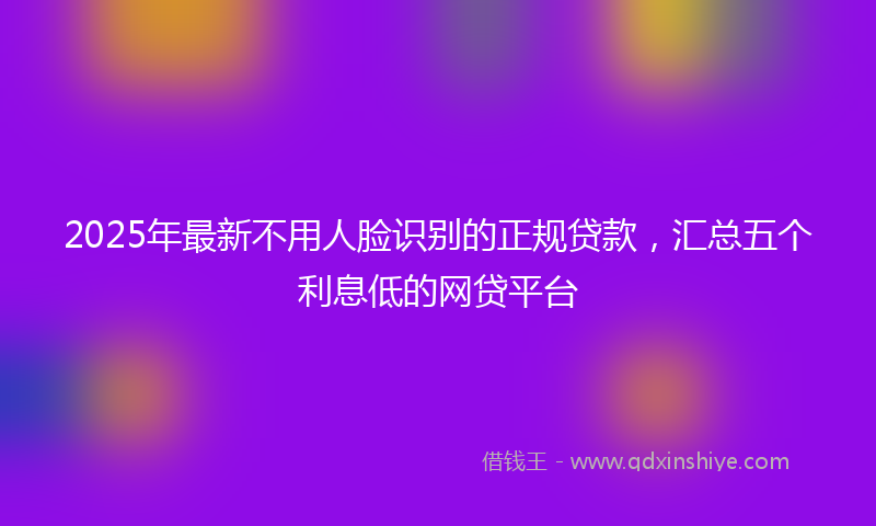 2025年最新不用人脸识别的正规贷款，汇总五个利息低的网贷平台
