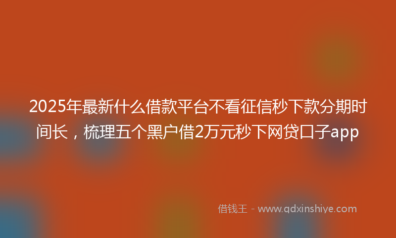 2025年最新什么借款平台不看征信秒下款分期时间长，梳理五个黑户借2万元秒下网贷口子app