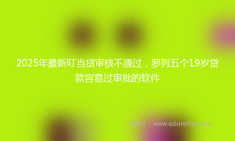 2025年最新叮当贷审核不通过，罗列五个19岁贷款容易过审批的软件