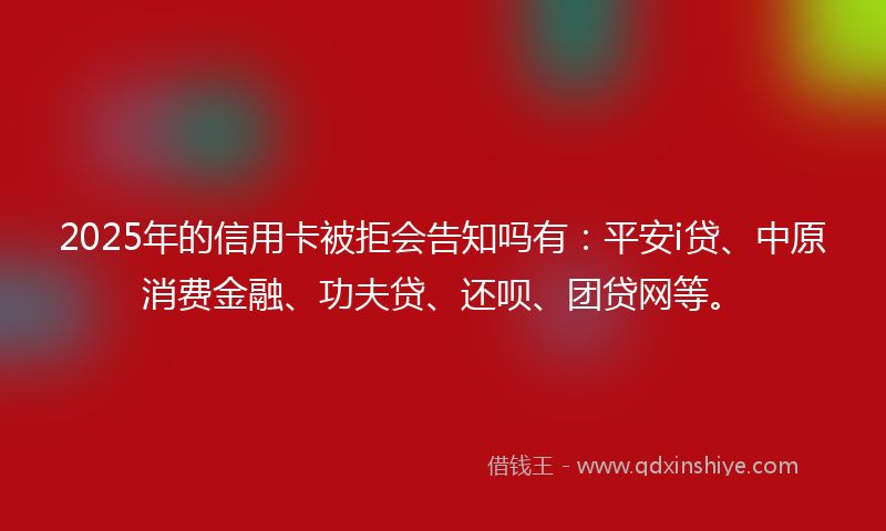 2025年的信用卡被拒会告知吗有：平安i贷、中原消费金融、功夫贷、还呗、团贷网等。