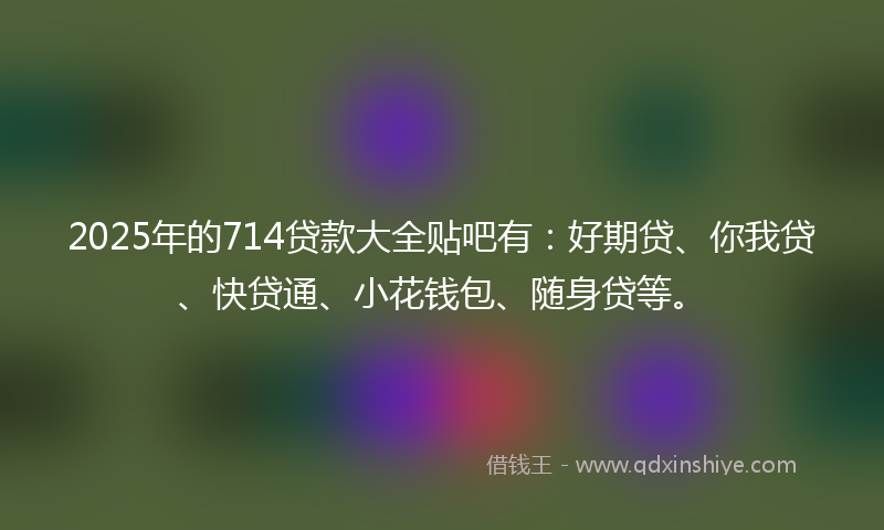 2025年的714贷款大全贴吧有：好期贷、你我贷、快贷通、小花钱包、随身贷等。