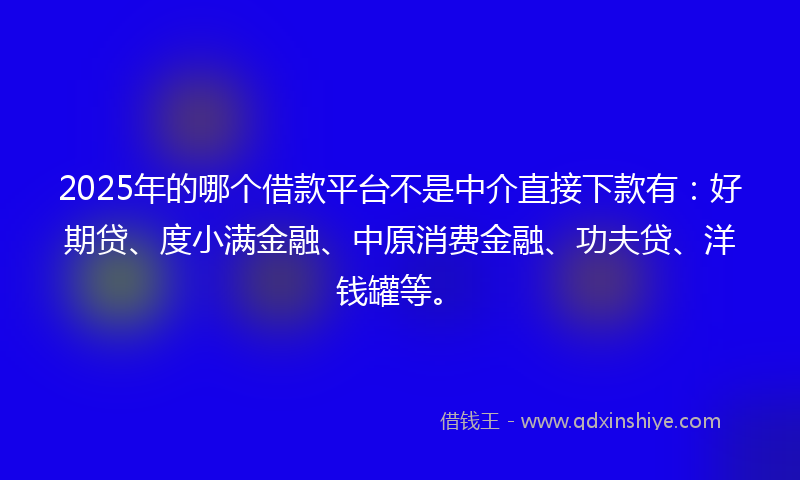 2025年的哪个借款平台不是中介直接下款有：好期贷、度小满金融、中原消费金融、功夫贷、洋钱罐等。