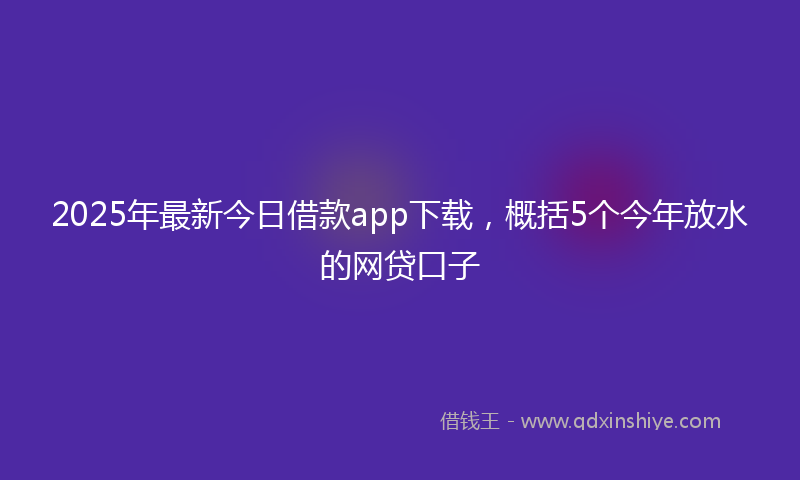 2025年最新今日借款app下载，概括5个今年放水的网贷口子