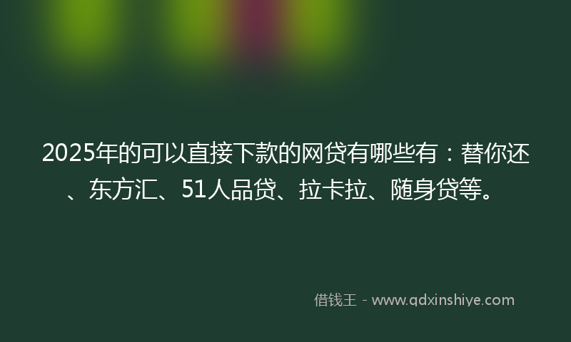 2025年的可以直接下款的网贷有哪些有：替你还、东方汇、51人品贷、拉卡拉、随身贷等。