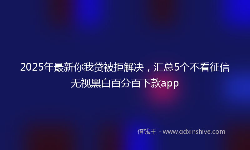 2025年最新你我贷被拒解决，汇总5个不看征信无视黑白百分百下款app