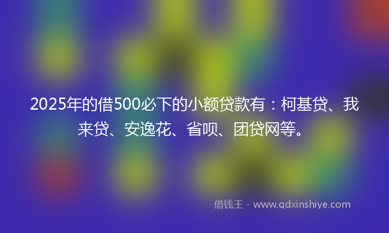 2025年的借500必下的小额贷款有：柯基贷、我来贷、安逸花、省呗、团贷网等。