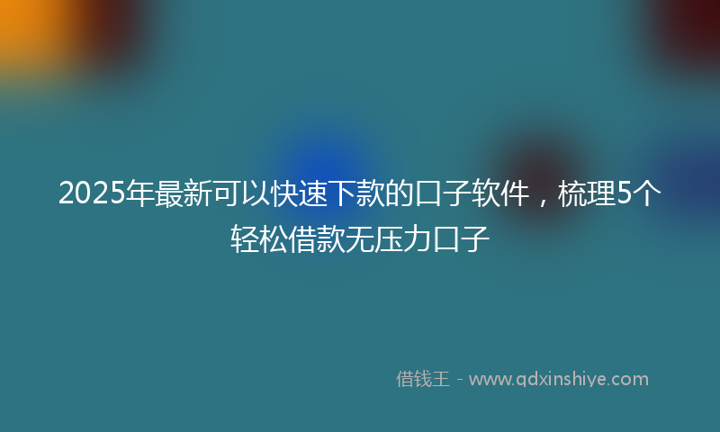 2025年最新可以快速下款的口子软件，梳理5个轻松借款无压力口子