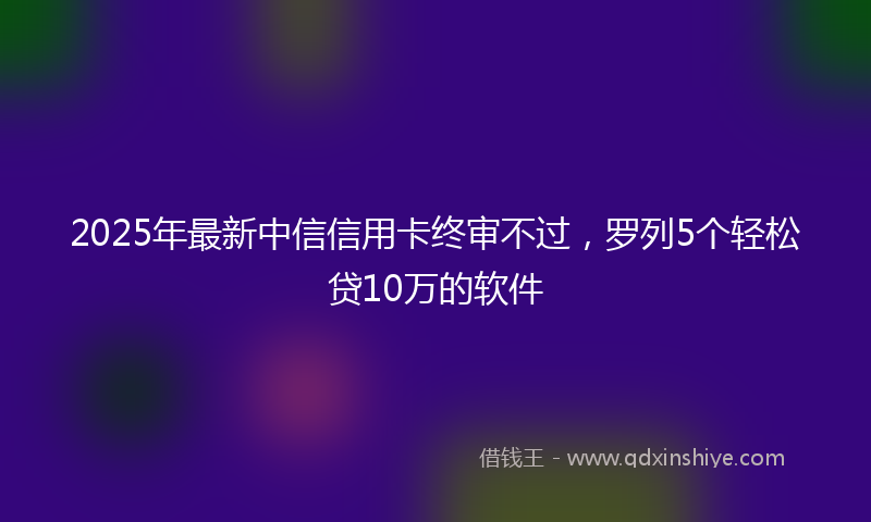 2025年最新中信信用卡终审不过，罗列5个轻松贷10万的软件