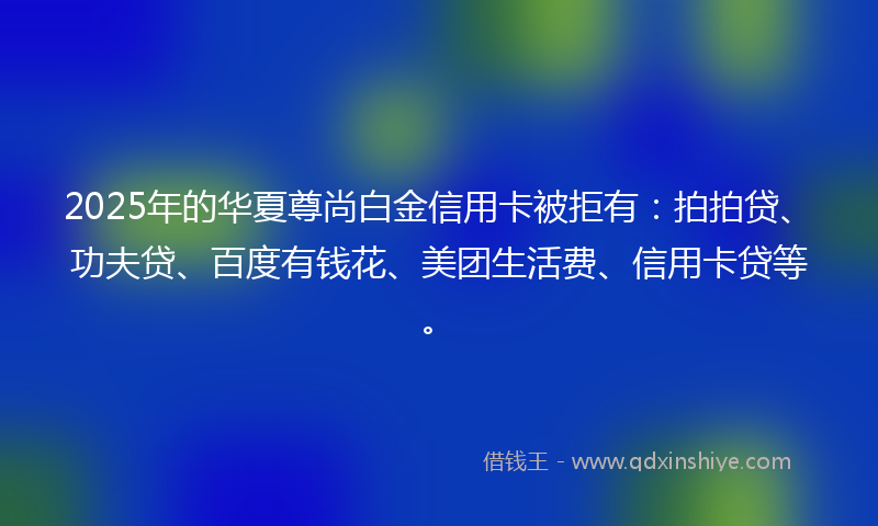 2025年的华夏尊尚白金信用卡被拒有：拍拍贷、功夫贷、百度有钱花、美团生活费、信用卡贷等。