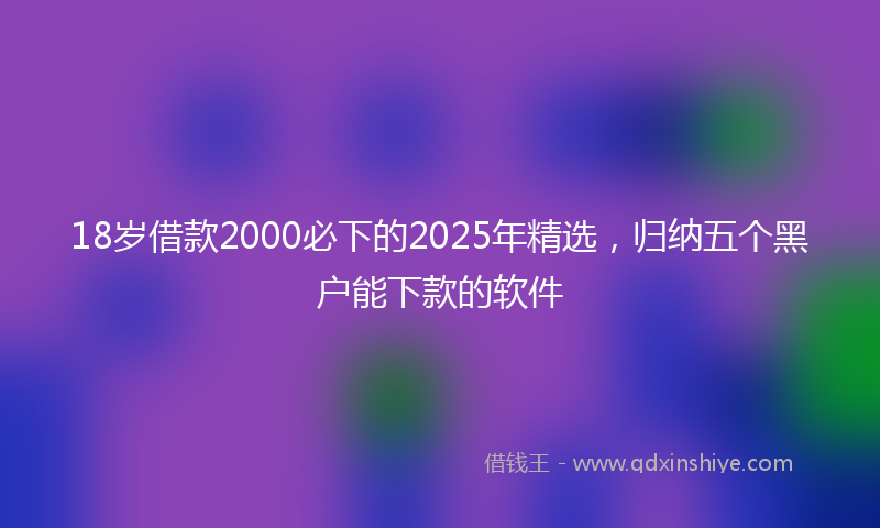 18岁借款2000必下的2025年精选，归纳五个黑户能下款的软件