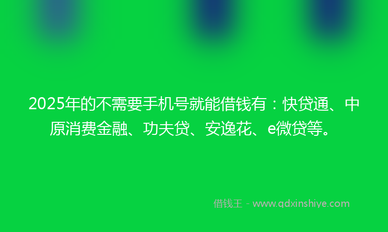 2025年的不需要手机号就能借钱有：快贷通、中原消费金融、功夫贷、安逸花、e微贷等。