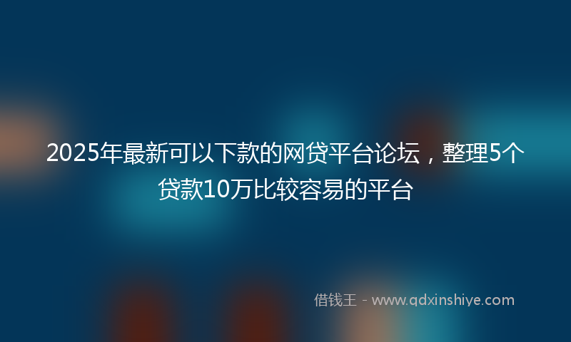2025年最新可以下款的网贷平台论坛，整理5个贷款10万比较容易的平台
