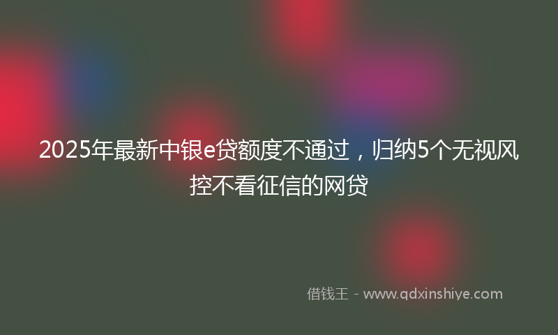 2025年最新中银e贷额度不通过，归纳5个无视风控不看征信的网贷