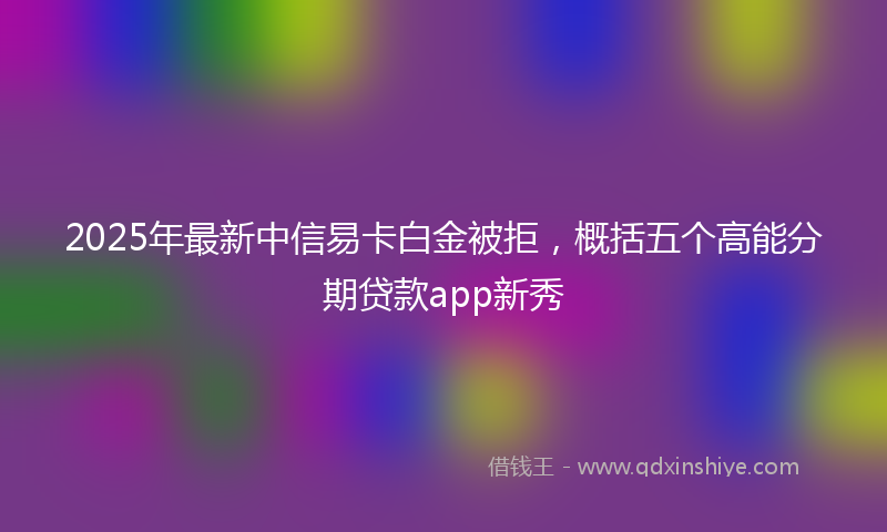 2025年最新中信易卡白金被拒，概括五个高能分期贷款app新秀