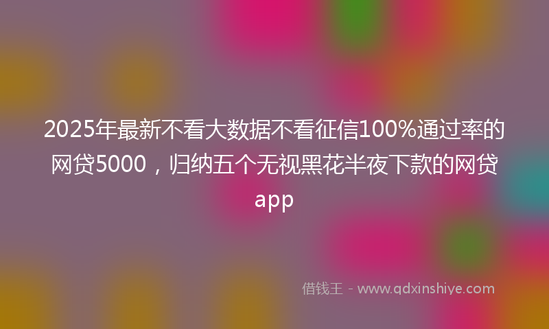 2025年最新不看大数据不看征信100%通过率的网贷5000，归纳五个无视黑花半夜下款的网贷app