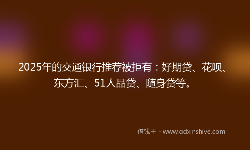 2025年的交通银行推荐被拒有：好期贷、花呗、东方汇、51人品贷、随身贷等。