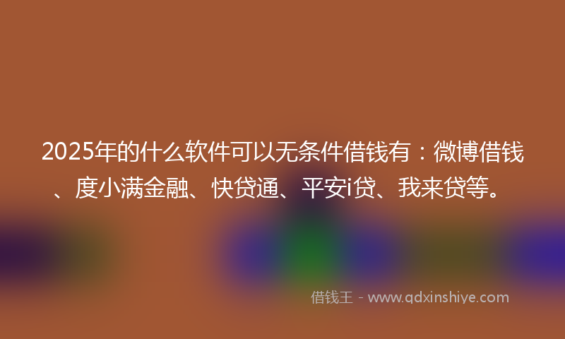 2025年的什么软件可以无条件借钱有：微博借钱、度小满金融、快贷通、平安i贷、我来贷等。