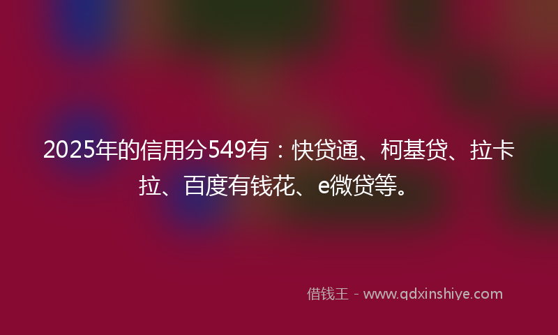2025年的信用分549有：快贷通、柯基贷、拉卡拉、百度有钱花、e微贷等。