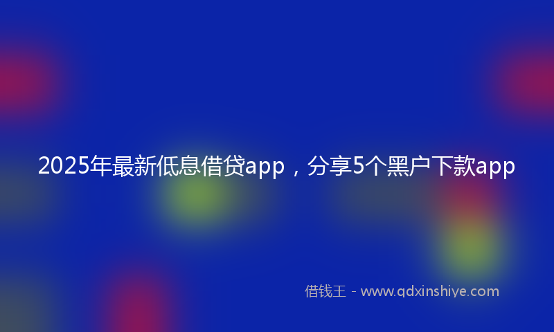 2025年最新低息借贷app，分享5个黑户下款app