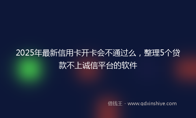 2025年最新信用卡开卡会不通过么，整理5个贷款不上诚信平台的软件